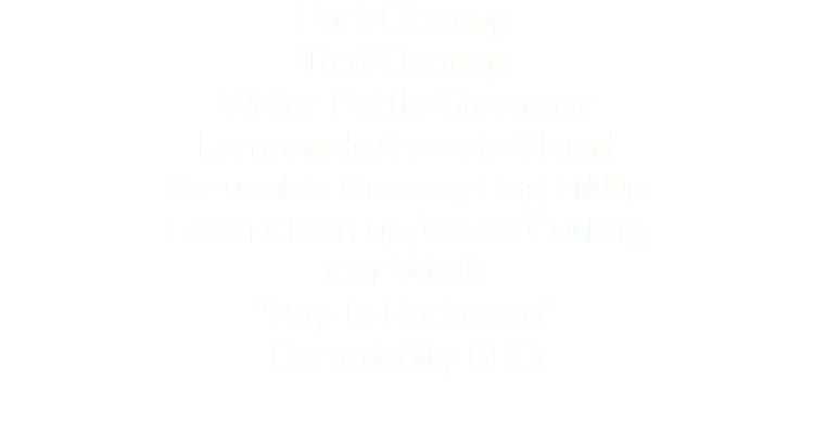 Park Cleanup
Trail Cleanup
Water Bottle Giveaway
Lemonade/Freezie Stand
Re-usable Grocery Bag Fill Up
Lawn Clean up/Grass Cutting
Car Wash
"Pay-It-Backward"
Community BBQ
